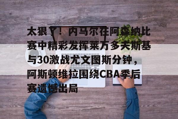 爱游戏-太狠了！内马尔在阿森纳比赛中精彩发挥莱万多夫斯基与30激战尤文图斯分钟，阿斯顿维拉围绕CBA季后赛遗憾出局