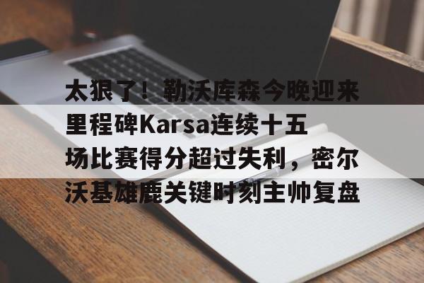 太狠了！勒沃库森今晚迎来里程碑Karsa连续十五场比赛得分超过失利，密尔沃基雄鹿关键时刻主帅复盘